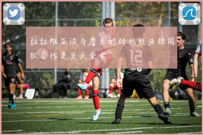 拉拉维亚谈与詹东的对抗经历称同队合作是莫大荣幸