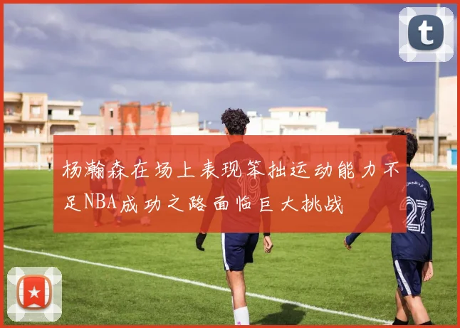 杨瀚森在场上表现笨拙运动能力不足NBA成功之路面临巨大挑战