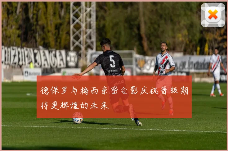 德保罗与梅西亲密合影庆祝晋级期待更辉煌的未来