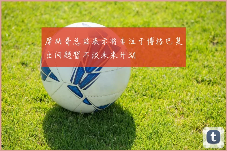 摩纳哥总监表示将专注于博格巴复出问题暂不谈未来计划