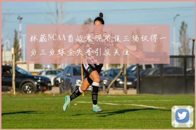 林葳NCAA首战表现不佳三场仅得一分三分球全失手引发关注