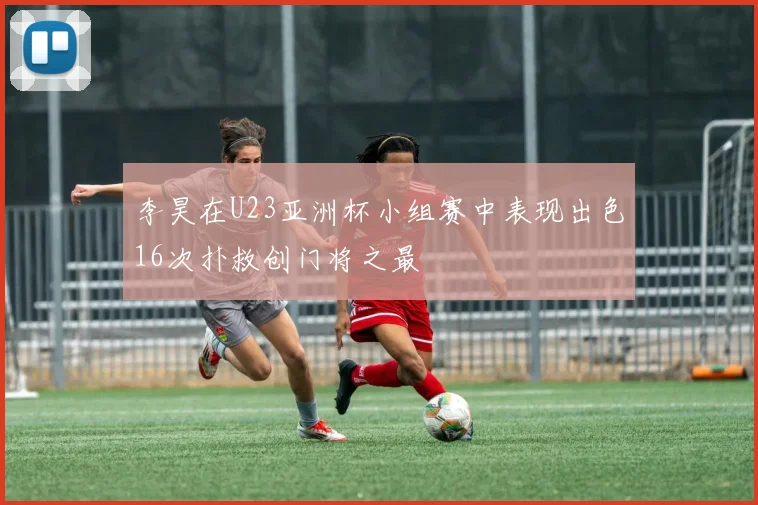 李昊在U23亚洲杯小组赛中表现出色16次扑救创门将之最