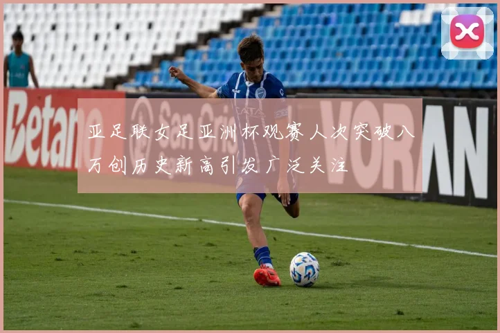 亚足联女足亚洲杯观赛人次突破八万创历史新高引发广泛关注