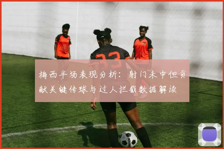 梅西半场表现分析：射门未中但贡献关键传球与过人拦截数据解读
