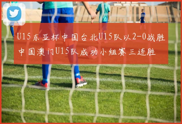 U15东亚杯中国台北U15队以2-0战胜中国澳门U15队成功小组赛三连胜