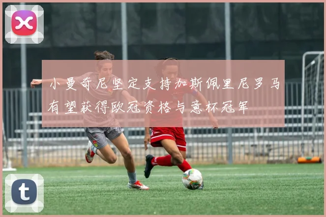 小曼奇尼坚定支持加斯佩里尼罗马有望获得欧冠资格与意杯冠军