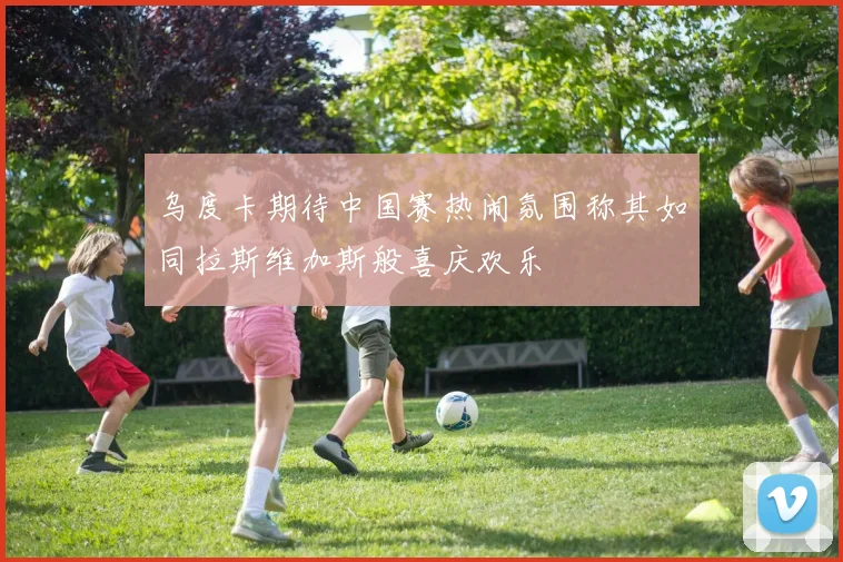 乌度卡期待中国赛热闹氛围称其如同拉斯维加斯般喜庆欢乐