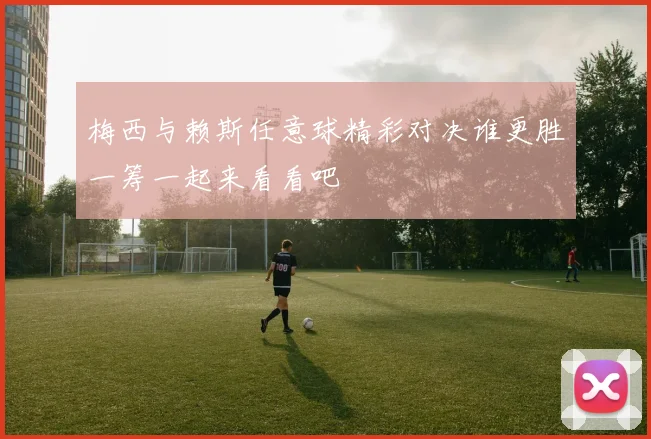 梅西与赖斯任意球精彩对决谁更胜一筹一起来看看吧