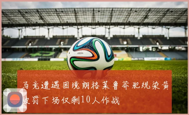 马竞遭遇困境朗格莱鲁莽犯规染黄被罚下场仅剩10人作战