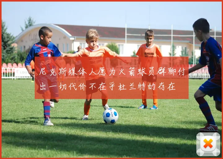 尼克斯媒体人愿为火箭球员群聊付出一切代价不在乎杜兰特的存在