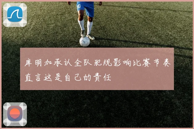 库明加承认全队犯规影响比赛节奏直言这是自己的责任