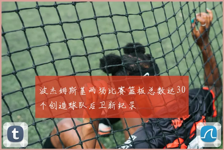 波杰姆斯基两场比赛篮板总数达30个创造球队后卫新纪录