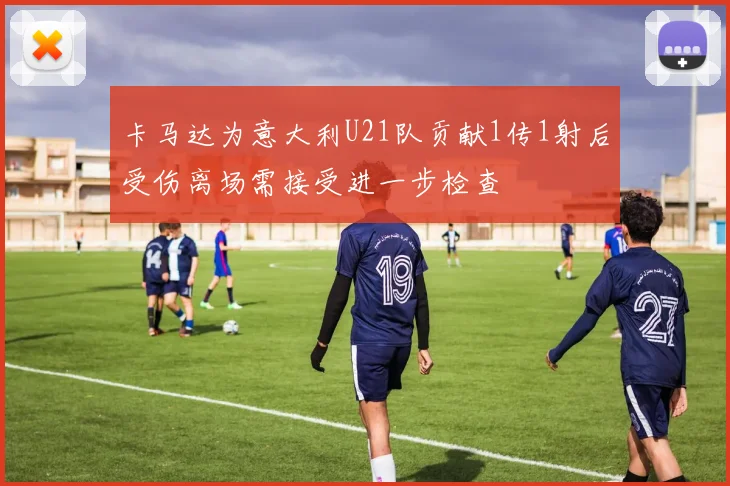 卡马达为意大利U21队贡献1传1射后受伤离场需接受进一步检查