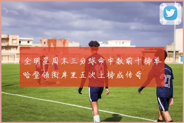 全明星周末三分球命中数前十榜单哈登领衔库里五次上榜成传奇