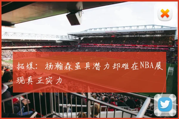 拓媒：杨瀚森虽具潜力却难在NBA展现真正实力
