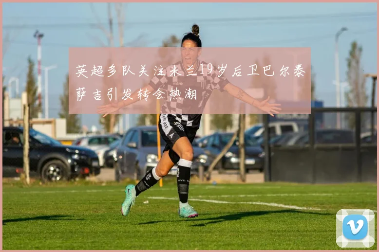英超多队关注米兰19岁后卫巴尔泰萨吉引发转会热潮