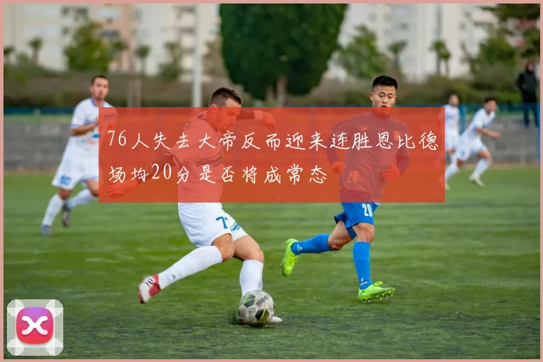 76人失去大帝反而迎来连胜恩比德场均20分是否将成常态