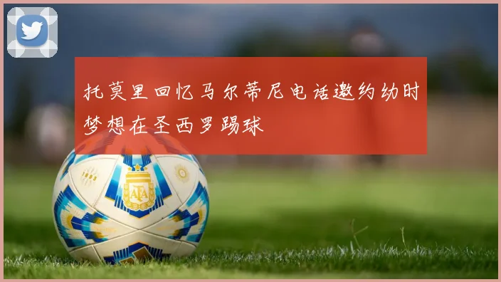 托莫里回忆马尔蒂尼电话邀约幼时梦想在圣西罗踢球