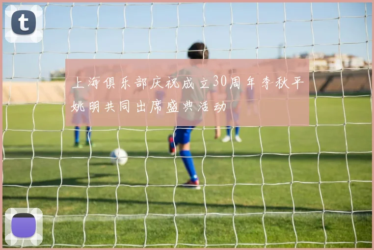 上海俱乐部庆祝成立30周年李秋平姚明共同出席盛典活动