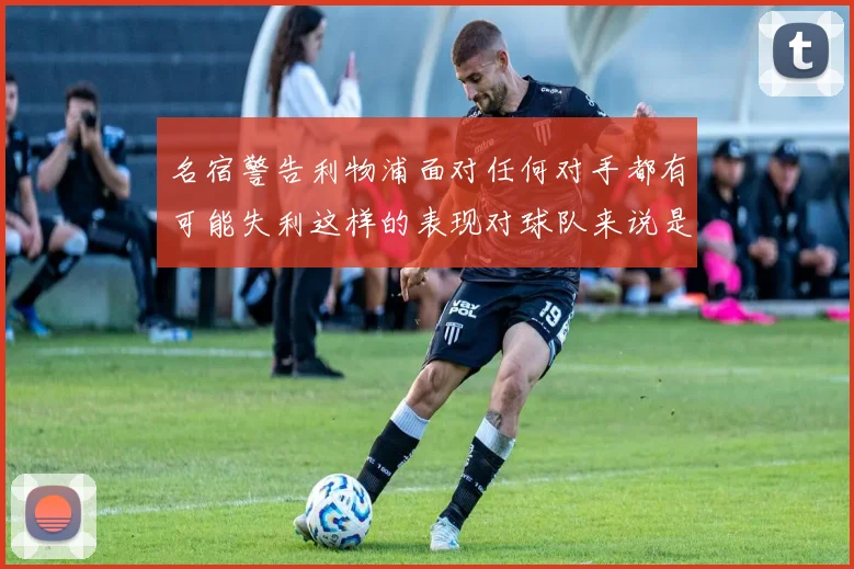 名宿警告利物浦面对任何对手都有可能失利这样的表现对球队来说是绝对不可接受的