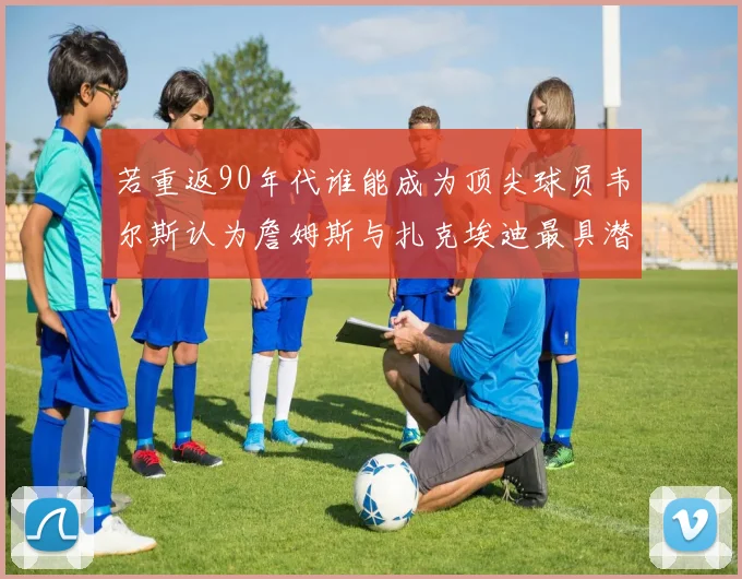 若重返90年代谁能成为顶尖球员韦尔斯认为詹姆斯与扎克埃迪最具潜力