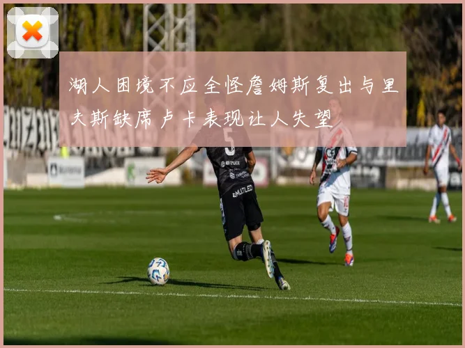 湖人困境不应全怪詹姆斯复出与里夫斯缺席卢卡表现让人失望