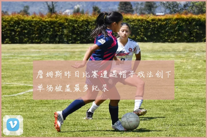 詹姆斯昨日比赛遭遇帽子戏法创下单场被盖最多纪录